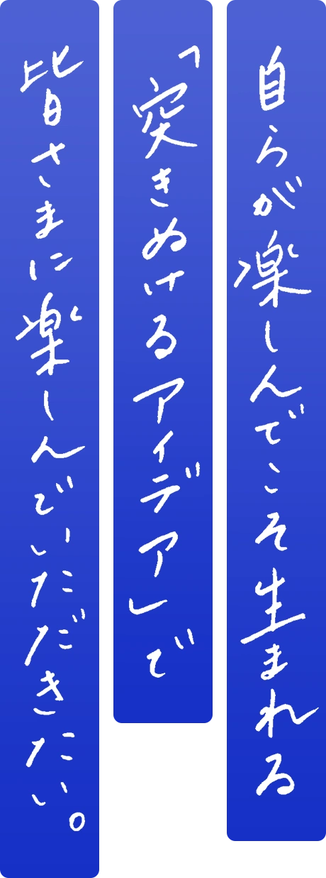 自らが楽しんでこそ生まれる「突き抜けるアイデア」で皆さまに楽しんでいただきたい。